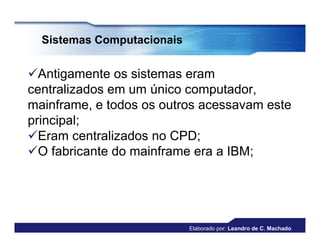Sistemas Computacionais


Antigamente os sistemas eram
centralizados em um único computador,
mainframe, e todos os outros acessavam este
principal;
Eram centralizados no CPD;
O fabricante do mainframe era a IBM;




                            Elaborado por: Leandro de C. Machado
 