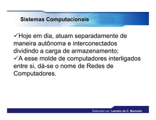 Sistemas Computacionais


Hoje em dia, atuam separadamente de
maneira autônoma e interconectados
dividindo a carga de armazenamento;
A esse molde de computadores interligados
entre si, dá-se o nome de Redes de
Computadores.




                            Elaborado por: Leandro de C. Machado
 