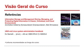Visão Geral do Curso
Referências
Information Storage and Management Storing, Managing, and
Protecting Digital Information in Classic, Virtualized, and Cloud
Environments
2nd Edition Edited by Somasundaram Gnanasundaram, Alok Shrivastava
UNIX and Linux system administration handbook
Evi Nemeth … [et al.]. —4th ed. ISBN 978-0-13-148005-6
+Leituras recomendadas ao longo do curso
 