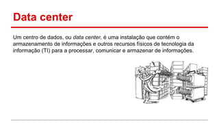 Data center
Um centro de dados, ou data center, é uma instalação que contém o
armazenamento de informações e outros recursos físicos de tecnologia da
informação (TI) para a processar, comunicar e armazenar de informações.
 