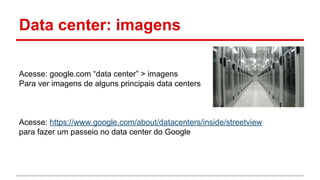 Data center: imagens
Acesse: google.com “data center” > imagens
Para ver imagens de alguns principais data centers
Acesse: https://www.google.com/about/datacenters/inside/streetview
para fazer um passeio no data center do Google
 