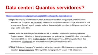 Data center: Quantos servidores?
http://www.datacenterknowledge.com/archives/2009/05/14/whos-got-the-most-web-servers/
Google: The company doesn’t release numbers, but a recent report from energy expert Jonathan Koomey
estimated that Google had 900,000 servers, based on an extrapolation from data Google provided on its total
energy usage. Google’s recently revealed container data center holds more than 45,000 servers, and that’s a
single facility built in 2005.
Amazon: It runs the world’s largest online store and one of the world’s largest cloud computing operations.
Amazon says very little about its data center operations, but we know that it bought $86 million in servers from
Rackable in 2008, and stores 40 billion objects in its S3 storage service. A 2009 analysis by Randy Bias
estimates that 40,000 servers are dedicated to running Amazon Web Services’ EC2.
HP/EDS: While server “ownership” is less distinct with system integrators, EDS has an enormous data center
operation. Company documents (PDF) say EDS is managing 380,000 servers in 180 data centers.
 