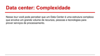 Data center: Complexidade
Nesse tour você pode perceber que um Data Center é uma estrutura complexa
que envolve um grande volume de recursos, pessoas e tecnologias para
prover serviços de processamento.
 
