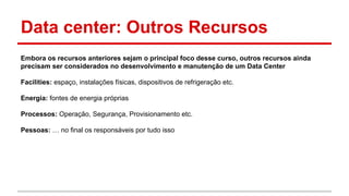 Data center: Outros Recursos
Embora os recursos anteriores sejam o principal foco desse curso, outros recursos ainda
precisam ser considerados no desenvolvimento e manutenção de um Data Center
Facilities: espaço, instalações físicas, dispositivos de refrigeração etc.
Energia: fontes de energia próprias
Processos: Operação, Segurança, Provisionamento etc.
Pessoas: … no final os responsáveis por tudo isso
 