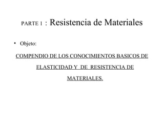 PARTE 1 : Resistencia de Materiales
• Objeto:
COMPENDIO DE LOS CONOCIMIENTOS BASICOS DE
ELASTICIDAD Y DE RESISTENCIA DE
MATERIALES.
 