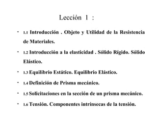Lección 1 :
• 1.1 Introducción . Objeto y Utilidad de la Resistencia
de Materiales.
• 1.2 Introducción a la elasticidad . Sólido Rígido. Sólido
Elástico.
• 1.3 Equilibrio Estático. Equilibrio Elástico.
• 1.4 Definición de Prisma mecánico.
• 1.5 Solicitaciones en la sección de un prisma mecánico.
• 1.6 Tensión. Componentes intrínsecas de la tensión.
 