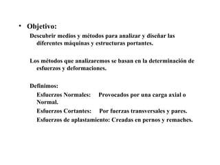 • Objetivo:
Descubrir medios y métodos para analizar y diseñar las
diferentes máquinas y estructuras portantes.
Los métodos que analizaremos se basan en la determinación de
esfuerzos y deformaciones.
Definimos:
Esfuerzos Normales: Provocados por una carga axial o
Normal.
Esfuerzos Cortantes: Por fuerzas transversales y pares.
Esfuerzos de aplastamiento: Creadas en pernos y remaches.
 