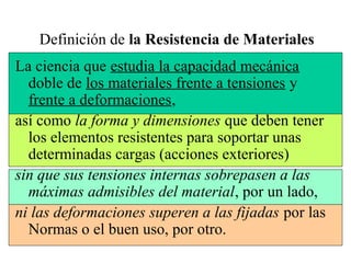 Definición de la Resistencia de Materiales
La ciencia que estudia la capacidad mecánica
doble de los materiales frente a tensiones y
frente a deformaciones,
así como la forma y dimensiones que deben tener
los elementos resistentes para soportar unas
determinadas cargas (acciones exteriores)
sin que sus tensiones internas sobrepasen a las
máximas admisibles del material, por un lado,
ni las deformaciones superen a las fijadas por las
Normas o el buen uso, por otro.
 