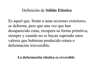 Definición de Sólido Elástico
Es aquel que, frente a unas acciones exteriores,
se deforma, pero que una vez que han
desaparecido estas, recupera su forma primitiva,
siempre y cuando no se hayan superado unos
valores que hubieran producido rotura o
deformación irreversible.
La deformación elástica es reversible
 