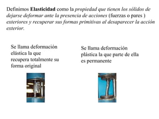 Definimos Elasticidad como la propiedad que tienen los sólidos de
dejarse deformar ante la presencia de acciones (fuerzas o pares )
exteriores y recuperar sus formas primitivas al desaparecer la acción
exterior.
Se llama deformación
elástica la que
recupera totalmente su
forma original
Se llama deformación
plástica la que parte de ella
es permanente
 