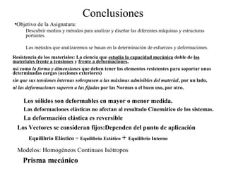 Conclusiones
•Objetivo de la Asignatura:
Descubrir medios y métodos para analizar y diseñar las diferentes máquinas y estructuras
portantes.
Los métodos que analizaremos se basan en la determinación de esfuerzos y deformaciones.
Resistencia de los materiales: La ciencia que estudia la capacidad mecánica doble de los
materiales frente a tensiones y frente a deformaciones,
así como la forma y dimensiones que deben tener los elementos resistentes para soportar unas
determinadas cargas (acciones exteriores)
sin que sus tensiones internas sobrepasen a las máximas admisibles del material, por un lado,
ni las deformaciones superen a las fijadas por las Normas o el buen uso, por otro.
Los sólidos son deformables en mayor o menor medida.
Las deformaciones elásticas no afectan al resultado Cinemático de los sistemas.
La deformación elástica es reversible
Los Vectores se consideran fijos:Dependen del punto de aplicación
Equilibrio Elástico = Equilibrio Estático + Equilibrio Interno
Modelos: Homogéneos Continuos Isótropos
Prisma mecánico
 