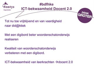 #bdfhke
ICT-bekwaamheid Docent 2.0
Tot nu toe vrijblijvend en van vaardigheid
naar did@ktiek
Met een digibord beter woordenschatonderwijs
realiseren
Kwaliteit van woordenschatonderwijs
verbeteren met een digibord.
ICT-bekwaamheid van leerkrachten docent 2.0
 