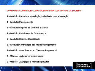 CURSO DE E-COMMERCE: COMO MONTAR UMA LOJA VIRTUAL DE SUCESSO

1 – Módulo: Pulando a Introdução, indo direto para a inovação

2 – Módulo: Planejamento

3 – Módulo: Registro de Domínio e Marca

4 – Módulo: Plataforma de E-commerce

5 – Módulo: Design e Usabilidade

6 – Módulo: Contratação dos Meios de Pagamento

7 – Módulo: Atendimento ao Cliente – Surpreenda!

8 –Módulo: Logística no e-commerce

9 –Módulo: Divulgação e Marketing Digital
 