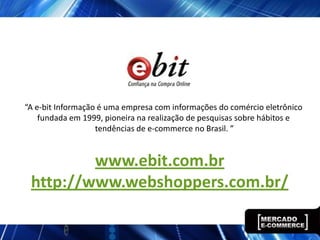 “A e-bit Informação é uma empresa com informações do comércio eletrônico
    fundada em 1999, pioneira na realização de pesquisas sobre hábitos e
                   tendências de e-commerce no Brasil. ”


         www.ebit.com.br
 http://www.webshoppers.com.br/
 