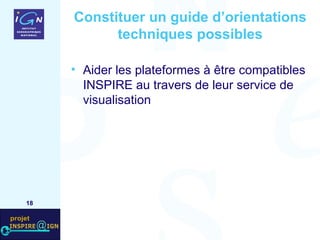 Constituer un guide d’orientations techniques possibles Aider les plateformes à être compatibles INSPIRE au travers de leur service de visualisation  