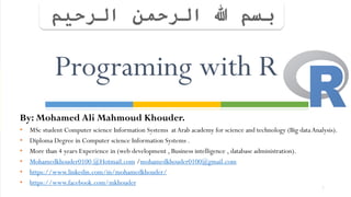 By: Mohamed Ali Mahmoud Khouder.
• MSc student Computer science Information Systems atArab academy for science and technology (Big dataAnalysis).
• Diploma Degree in Computer science Information Systems .
• More than 4 years Experience in (web development , Business intelligence , database administration).
• Mohamedkhouder0100 @Hotmail.com /mohamedkhouder0100@gmail.com
• https://www.linkedin.com/in/mohamedkhouder/
• https://www.facebook.com/mkhouder
1
Programing with R
 