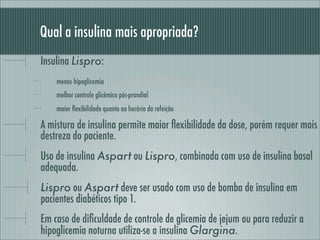 Qual a insulina mais apropriada?
Insulina Lispro:
menos hipoglicemia
melhor controle glicêmico pós-prandial
maior ﬂexibilidade quanto ao horário da refeição
A mistura de insulina permite maior ﬂexibilidade da dose, porém requer mais
destreza do paciente.
Uso de insulina Aspart ou Lispro, combinada com uso de insulina basal
adequada.
Lispro ou Aspart deve ser usado com uso de bomba de insulina em
pacientes diabéticos tipo 1.
Em caso de diﬁculdade de controle de glicemia de jejum ou para reduzir a
hipoglicemia noturna utiliza-se a insulina Glargina.
 