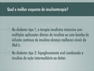 Qual o melhor esquema de insulinoterapia?
No diabetes tipo 1, a terapia insulínica intensiva com
múltiplas aplicações diárias de insulina ou com bomba de
infusão contínua de insulina alcança melhores níveis de
HbA1c.
No diabetes tipo 2: hipoglicemiante oral combinado a
insulina de ação intermediária ao deitar.
 