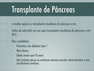 Transplante de Pâncreas
A melhor opção é o transplante simultâneo de pâncreas e rim.
Índice de sobrevida um ano após transplante simultâneo de pâncreas e rim:
81%.
Bons candidatos:
Pacientes com diabetes tipo 1
Não obesos
Idade menor que 45 anos
Que tenham pouca ou nenhuma doença vascular aterosclerótica e sem
insuﬁciência cardíaca.
 