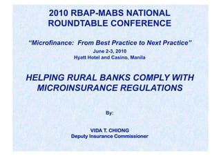 2010 RBAP-MABS NATIONAL
      ROUNDTABLE CONFERENCE

“Microfinance: From Best Practice to Next Practice”
                      June 2-3, 2010
              Hyatt Hotel and Casino, Manila



HELPING RURAL BANKS COMPLY WITH
  MICROINSURANCE REGULATIONS

                           By:


                     VIDA T. CHIONG
             Deputy Insurance Commissioner
 