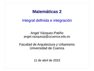 Matemáticas 2
Integral definida e integración
Angel Vázquez-Patiño
angel.vazquezp@ucuenca.edu.ec
Facultad de Arquitectura y Urbanismo
Universidad de Cuenca
11 de abril de 2023
 