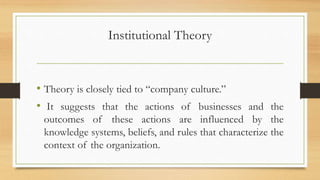 Institutional Theory
• Theory is closely tied to “company culture.”
• It suggests that the actions of businesses and the
outcomes of these actions are influenced by the
knowledge systems, beliefs, and rules that characterize the
context of the organization.
 