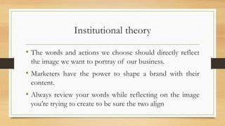 Institutional theory
• The words and actions we choose should directly reflect
the image we want to portray of our business.
• Marketers have the power to shape a brand with their
content.
• Always review your words while reflecting on the image
you’re trying to create to be sure the two align
 