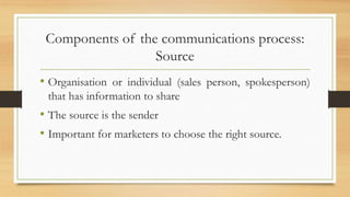Components of the communications process:
Source
• Organisation or individual (sales person, spokesperson)
that has information to share
• The source is the sender
• Important for marketers to choose the right source.
 