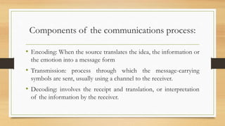 Components of the communications process:
• Encoding: When the source translates the idea, the information or
the emotion into a message form
• Transmission: process through which the message-carrying
symbols are sent, usually using a channel to the receiver.
• Decoding: involves the receipt and translation, or interpretation
of the information by the receiver.
 