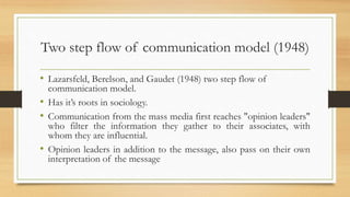 Two step flow of communication model (1948)
• Lazarsfeld, Berelson, and Gaudet (1948) two step flow of
communication model.
• Has it’s roots in sociology.
• Communication from the mass media first reaches "opinion leaders"
who filter the information they gather to their associates, with
whom they are influential.
• Opinion leaders in addition to the message, also pass on their own
interpretation of the message
 