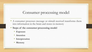 Consumer processing model
• A consumer processes message or stimuli received transforms them
into information in the brain and stores in memory
• Steps of the consumer processing model
• Exposure
• Attention
• Interpretation
• Memory
 