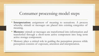 Consumer processing model steps
• Interpretation: assignment of meaning to sensations. A process
whereby stimuli or messages are placed into existing categories of
meaning.
• Memory: stimuli or messages are transformed into information and
transferred through a short-term active component into long term
active storage component.
• Memory plays a critical role in guiding the perception process while
perception consists of exposure, attention and interpretation.
 