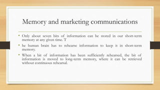 Memory and marketing communications
• Only about seven bits of information can be stored in our short-term
memory at any given time. T
• he human brain has to rehearse information to keep it in short-term
memory.
• When a bit of information has been sufficiently rehearsed, the bit of
information is moved to long-term memory, where it can be retrieved
without continuous rehearsal.
 