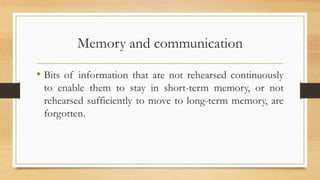 Memory and communication
• Bits of information that are not rehearsed continuously
to enable them to stay in short-term memory, or not
rehearsed sufficiently to move to long-term memory, are
forgotten.
 