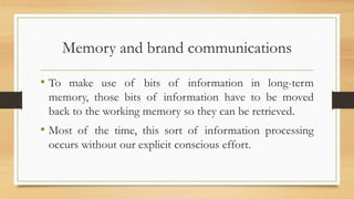 Memory and brand communications
• To make use of bits of information in long-term
memory, those bits of information have to be moved
back to the working memory so they can be retrieved.
• Most of the time, this sort of information processing
occurs without our explicit conscious effort.
 