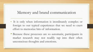 Memory and brand communication
• It is only when information is inordinately complex or
foreign to our typical experiences that we need to exert
effort to memorize bits of information.
• Because these processes are so automatic, participants in
market research may not readily tap into their often
unconscious thoughts and emotions.
 