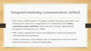 Integrated marketing communications: defined
• The notion and the practice of aligning symbols, messages, procedures and
behaviours in order for an organization to communicate with clarity,
consistency and continuity within and across formal organizational
boundaries. (Christensen et al., 2008).
• IMC ensures organisations devise and implement unified and integrated
communications programmes.
• Clarity, consistency and continuity help an organization stand out and be
distinctive brands in a cluttered market place.
 