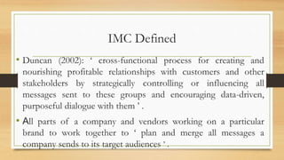 IMC Defined
• Duncan (2002): ‘ cross-functional process for creating and
nourishing profitable relationships with customers and other
stakeholders by strategically controlling or influencing all
messages sent to these groups and encouraging data-driven,
purposeful dialogue with them ’ .
• All parts of a company and vendors working on a particular
brand to work together to ‘ plan and merge all messages a
company sends to its target audiences ’ .
 
