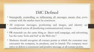 IMC Defined
• Strategically controlling or influencing all messages means that every
contact with the market must be consistent.
• All corporate messages, positioning and images, and identity are
coordinated across all [marketing communications] venues.
• PR materials say the same thing as direct mail campaign, and advertising
has the same ‘look and feel’ as the Web site.”
• Marketer should recognise all contact points at which the customer may
encounter the company, its products, and its brands The company must
strive to deliver a consistent and positive message at all contact points.
 