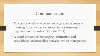 Communication
• Process by which one person or organization conveys
meaning from one person to another or from one
organization to another. (Kayode, 2014)
• A social process of exchanging information and
establishing understanding between two or more parties
 