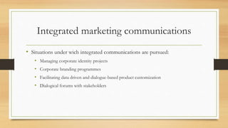 Integrated marketing communications
• Situations under wich integrated communications are pursued:
• Managing corporate identity projects
• Corporate branding programmes
• Facilitating data driven and dialogue-based product customization
• Dialogical forums with stakeholders
 