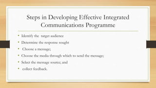 Steps in Developing Effective Integrated
Communications Programme
• Identify the target audience
• Determine the response sought
• Choose a message;
• Choose the media through which to send the message;
• Select the message source; and
• collect feedback.
 