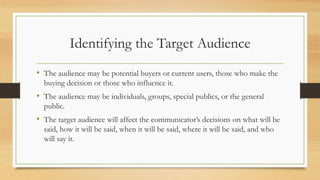 Identifying the Target Audience
• The audience may be potential buyers or current users, those who make the
buying decision or those who influence it.
• The audience may be individuals, groups, special publics, or the general
public.
• The target audience will affect the communicator’s decisions on what will be
said, how it will be said, when it will be said, where it will be said, and who
will say it.
 