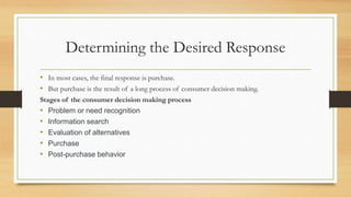 Determining the Desired Response
• In most cases, the final response is purchase.
• But purchase is the result of a long process of consumer decision making.
Stages of the consumer decision making process
• Problem or need recognition
• Information search
• Evaluation of alternatives
• Purchase
• Post-purchase behavior
 