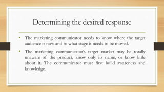 Determining the desired response
• The marketing communicator needs to know where the target
audience is now and to what stage it needs to be moved.
• The marketing communicator’s target market may be totally
unaware of the product, know only its name, or know little
about it. The communicator must first build awareness and
knowledge.
 
