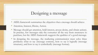 Designing a message
• AIDA framework summarises the objectives that a message should achieve
• Attention, Interest, Desire, Action.
• Message should get attention, hold interest, arouse desire, and obtain action).
In practice, few messages take the consumer all the way from awareness to
purchase, but the AIDA framework suggests the qualities of a good message.
• In designing the message, the marketing communicator must solve three
problems: what to say (message content), how to say it logically (message
structure), and how to say it symbolically (message format).
 