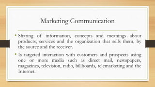 Marketing Communication
• Sharing of information, concepts and meanings about
products, services and the organization that sells them, by
the source and the receiver.
• Is targeted interaction with customers and prospects using
one or more media such as direct mail, newspapers,
magazines, television, radio, billboards, telemarketing and the
Internet.
 