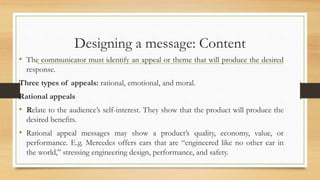 Designing a message: Content
• The communicator must identify an appeal or theme that will produce the desired
response.
Three types of appeals: rational, emotional, and moral.
Rational appeals
• Relate to the audience’s self-interest. They show that the product will produce the
desired benefits.
• Rational appeal messages may show a product’s quality, economy, value, or
performance. E.g. Mercedes offers cars that are “engineered like no other car in
the world,” stressing engineering design, performance, and safety.
 