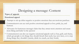 Designing a message: Content
Types of appeals
Emotional appeal
• Attempt to stir up either negative or positive emotions that can motivate purchase.
• Communicators can use such positive emotional appeals as love, pride, joy, and
humour.
• Advocates for humorous messages claim that they attract more attention and create
more liking and belief in the sponsor
• Communicators can also use negative emotional appeals such as fear, guilt, and shame,
which get people to do things they should (brush their teeth, buy new tires), or to stop
doing things they shouldn’t (smoke, drink too much, eat fatty foods)
 