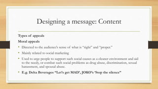 Designing a message: Content
Types of appeals
Moral appeals
• Directed to the audience’s sense of what is “right” and “proper.”
• Mainly related to social marketing
• Used to urge people to support such social causes as a cleaner environment and aid
to the needy, or combat such social problems as drug abuse, discrimination, sexual
harassment, and spousal abuse.
• E.g. Delta Beverages “Let’s get MAD’, JOKO’s ‘Stop the silence”
 